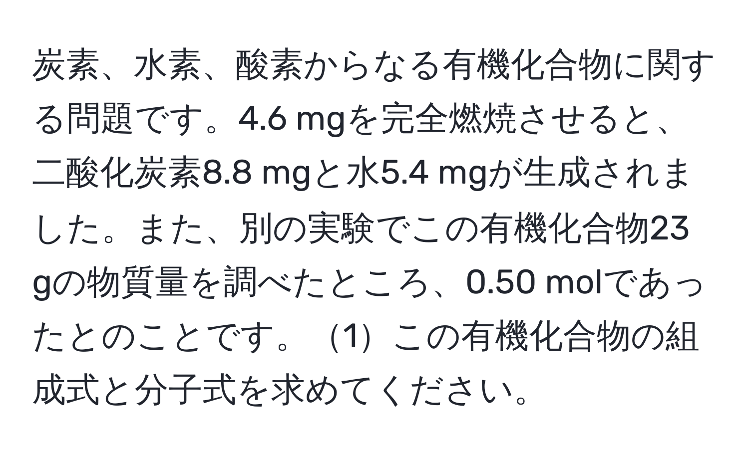 炭素、水素、酸素からなる有機化合物に関する問題です。4.6 mgを完全燃焼させると、二酸化炭素8.8 mgと水5.4 mgが生成されました。また、別の実験でこの有機化合物23 gの物質量を調べたところ、0.50 molであったとのことです。1この有機化合物の組成式と分子式を求めてください。