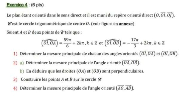 Le plan étant orienté dans le sens direct et il est muni du repère orienté direct (0,vector OI,vector OJ). 
#est le cercle trigonométrique de centre 0. (voir figure en annexe) 
Soient A et B deux points de & tels que :
(overline OI,overline OA)= 59π /6 +2kπ , k∈ Z et (vector OI,vector OB)=- 17π /3 +2kπ , k∈ Z
1) Déterminer la mesure principale de chacun des angles orientés (vector OI,vector OA) et (vector OI,vector OB). 
2) a) Déterminer la mesure principale de l'angle orienté (vector OA,vector OB). 
b) En déduire que les droites (OA) et (OB) sont perpendiculaires. 
3) Construire les points A et B sur le cercle # 
4) Déterminer la mesure principale de l’angle orienté (vector AO,vector AB).