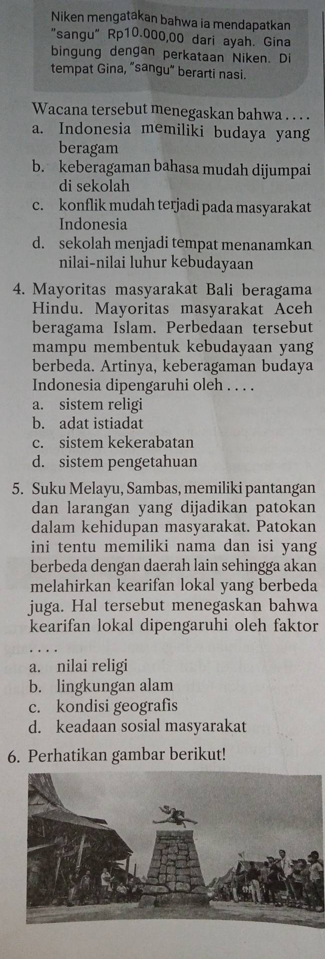 Niken mengatakan bahwa ia mendapatkan
"sangu" Rp10.000,00 dari ayah. Gina
bingung dengan perkataan Niken. Di
tempat Gina, “sangu” berarti nasi.
Wacana tersebut menegaskan bahwa . . . .
a. Indonesia memiliki budaya yang
beragam
b. keberagaman bahasa mudah dijumpai
di sekolah
c. konflik mudah terjadi pada masyarakat
Indonesia
d. sekolah menjadi tempat menanamkan
nilai-nilai luhur kebudayaan
4. Mayoritas masyarakat Bali beragama
Hindu. Mayoritas masyarakat Aceh
beragama Islam. Perbedaan tersebut
mampu membentuk kebudayaan yang
berbeda. Artinya, keberagaman budaya
Indonesia dipengaruhi oleh . . . .
a. sistem religi
b. adat istiadat
c. sistem kekerabatan
d. sistem pengetahuan
5. Suku Melayu, Sambas, memiliki pantangan
dan larangan yang dijadikan patokan
dalam kehidupan masyarakat. Patokan
ini tentu memiliki nama dan isi yang
berbeda dengan daerah lain sehingga akan
melahirkan kearifan lokal yang berbeda
juga. Hal tersebut menegaskan bahwa
kearifan lokal dipengaruhi oleh faktor
a. nilai religi
b. lingkungan alam
c. kondisi geografis
d. keadaan sosial masyarakat
6. Perhatikan gambar berikut!