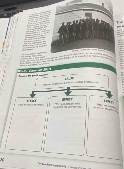 By lsssing the Emanc 
P olamation te Cémi 
gave strengah to the ef had just cause and a r 
he 
Lincoin mado it clear th thion troops, and Presi to fight. The proctama 
he B 
proclamation did not fre hee enslaved people. Th Uhion's purpke was mow 
enslaved poople were set the South, more and more beops captured territory i states Immediately: As Un emlaved peonte in Conde 
the fi utas 
nd th 
buttle raph 
United States. abolition of slavery across th the first step toward the ful free. The proclamation was 
n Sep aw it 
raitro 
American men to enlist in the also allowed freed African The Emancipation Proclamati 
Union Army. Many free Ahican AmeboUnior folle 
arou 
Suth. As the Union Army freed enslaved people in Gan leg hills 
Sep and 
the Union against the Confederates. 
Con 
to c 
illl Cause and Effect 
Un 
Fo 
Complete the graphic organizer. 
Un 
CAUSE 
Liv 
President Lincoln issues the Emancipation Proclamation C 
9 
h 
EFFECT EFFECT 
EFFECT 
Effect on enslaved Georgians Effect on Georgians who Effect on freed Africe 
supported the Confederacy American men from G 
20 This book is not reproducible. | Georgia 8^(th)