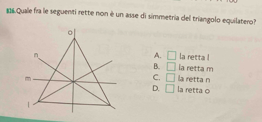 B26,Quale fra le seguenti rette non è un asse di simmetria del triangolo equilatero?
A. □
la retta l
B. □ la retta m
C. □ la retta n
la retta o
D. □