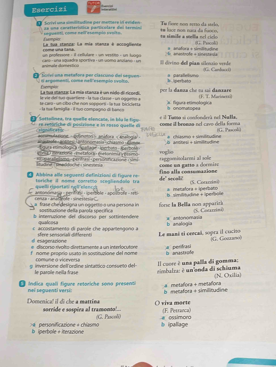 Esercizi
Esercizi interattivi
Scrivi una similitudine per mettere in eviden - Tu fìore non retto da stelo,
za una caratteristica particolare dei termini tu luce non nata da fuoco,
seguenti, come nell’esempio svolto. tu simile a stella nel cielo
Esempio: (G. Pascoli)
La tua stanza: La mia stanza è accogliente a anafora + similitudine
come una tana.
un professore - il cellulare - un vestito - un luogo b anastrofe + sinestesia
caro « una squadra sportiva - un uoro anziano - un Il divino del pian silenzio verde
animale domestico
(G. Carduccí)
2 Scrivi una metafora per ciascuno dei seguen- b iperbato a parallelismo
ti argomenti, come nell’esempio svolto.
Esempio:
La tua stanza: La mia stanza è un nido di ricordi. per la danza che tu sai danzare
le vie del tuo quartiere - la tua classe « un oggetto a
(F. T. Marinetti)
te caro - un cibo che non sopporti - la tua bicicletta figura etimologica
• la tua famiglia - il tuo compagno di banco b onomatopea
Sottolínea, tra quelle elencate, in blu le figu- e il Tutto si confonderà nel Nulla.
re retoriche di posizione e in rosso quelle di come il bronzo nel cavo della forma
significato: (G. Pascoli)
accumulazione - adynaton - anafora - analogia · a chiasmo + similitudine
anastrofe - antitesi - antonomasia - chiasmo - Elimαx b antitesi + similitudine
« flgura etimologica « ipallage - iperbato · ¡perbole ·
Tronia / iterazione - metafora - metonimia « óssimo- voglio
ro «parallelismo · perifrasi - personificazione