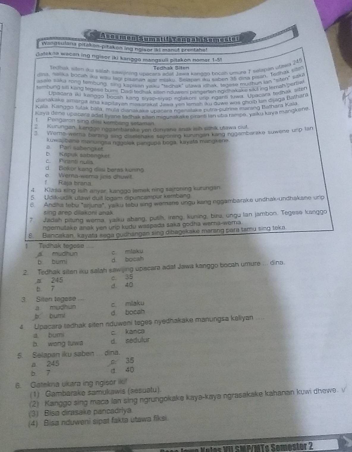 Asesmen Sumatif Tengah Semester
Wangsulana pitakon-pitakon ing ngisor iki manut prentahe!
Gatekna wacan ing ngisor iki kanggo mangsuli pitakon nomer 1-51
Tedhak siten iku salah sawijining upacara adat Jawa kanggo bocah umure 7 selapan utawa 245
Tedhak Siten
dina, nalika bocah iku wau lagi pisanan ajar miaku. Selapan iku saben 35 dina pisan. Tedhak siten
asale sāka rong tembung, sing kapisan yaiku "tedhak" utawa idhak, tegese mudhun lan "siten" saka
tembung siti kang tegese bumi. Dadi tedhak siten nduweni pangerten ngidhakake sikil ing lemah/pertiwi
Upacara iki kanggo bocah kang siyap-siyap nglakoni urip nganti tuwa. Upacara tedhak siten
dianakake amarga ana kapitayan masarakat Jawa yen lemah iku duwe wos ghoib Ian dijaga Bathara
Kala. Kanggo tulak bala, mụla dianakake upacara ngenalake putra-putrine marang Bathara Kala
Kaya dene upacara adət liyane tedhak siten migunakake piranti ian uba rampe, yaiku kaya mangkene
1. Pengaron sing dilsi kembang setaman
2. Kurungan, kanggo nggambarake ven donyane anak isih sithik utawa ciut.
3. Werna-werna barang sing diselenake sajröning kurungan kang nggambarake suwene urip lan
kuwajibané manungsa nggolek pangupa boga, kayatá mangkene.
a. Pan sabengket.
b. Kapuk sabangket
c. Piranti nulis
d. Bokor kang diisi beras kuning.
e. Wema-wema jinis dhuwit.
f  Raja brana.
4. Klasa sing isih anyar, kanggo lemek ning sajroning kurungan.
5. Udik-udik utawi duit logam dipuncampur kembang.
6. Andha tebu "arjuna", yaiku tebu sing wemane ungu kang nggambarake undhak-undhakane urip
sing arep dilakoni anak .
7. Jadah pitung wera, yaiku abang, putih, ireng, kuning, biru, ungu lan jambon. Tegese kanggo
ngemutake anak yen urip kudu waspada saka godha wema-wema.
8. Bancakan, kayata sega gudhangan sing dibagekake marang para tamu sing teka.
1 Tedhak tegese
a. mudhun c. mlaku
b bumi d. bocah
2. Tedhak siten iku salah sawijing upacara adat Jawa kanggo bocah umure ... dina.
a 245 c. 35
b 7 d. 40
3. Siten tegese ...
a mudhun c. mlaku
b. bumi d bocah
4.  Upacara tedhak siten nduweni teges nyedhakake manungsa kaliyan ....
a bumi c. kanca
b. wong tuwa d. sedulur
5. Selapan iku saben .. . dina.
a 245 c. 35
b 7 d. 40
6. Gatekna ukara ing ngisor iki!
(1) Gambarake samukawis (sesuatu).
(2) Kanggo sing macə lan sing ngrungokake kaya-kaya ngrasakake kahanan kuwi dhewe.
(3) Bisa dirasake pancadriya.
(4) Bisa nduweni sipat fakta utawa fiksi.
*   e les    S MP/MTs Semostor 2