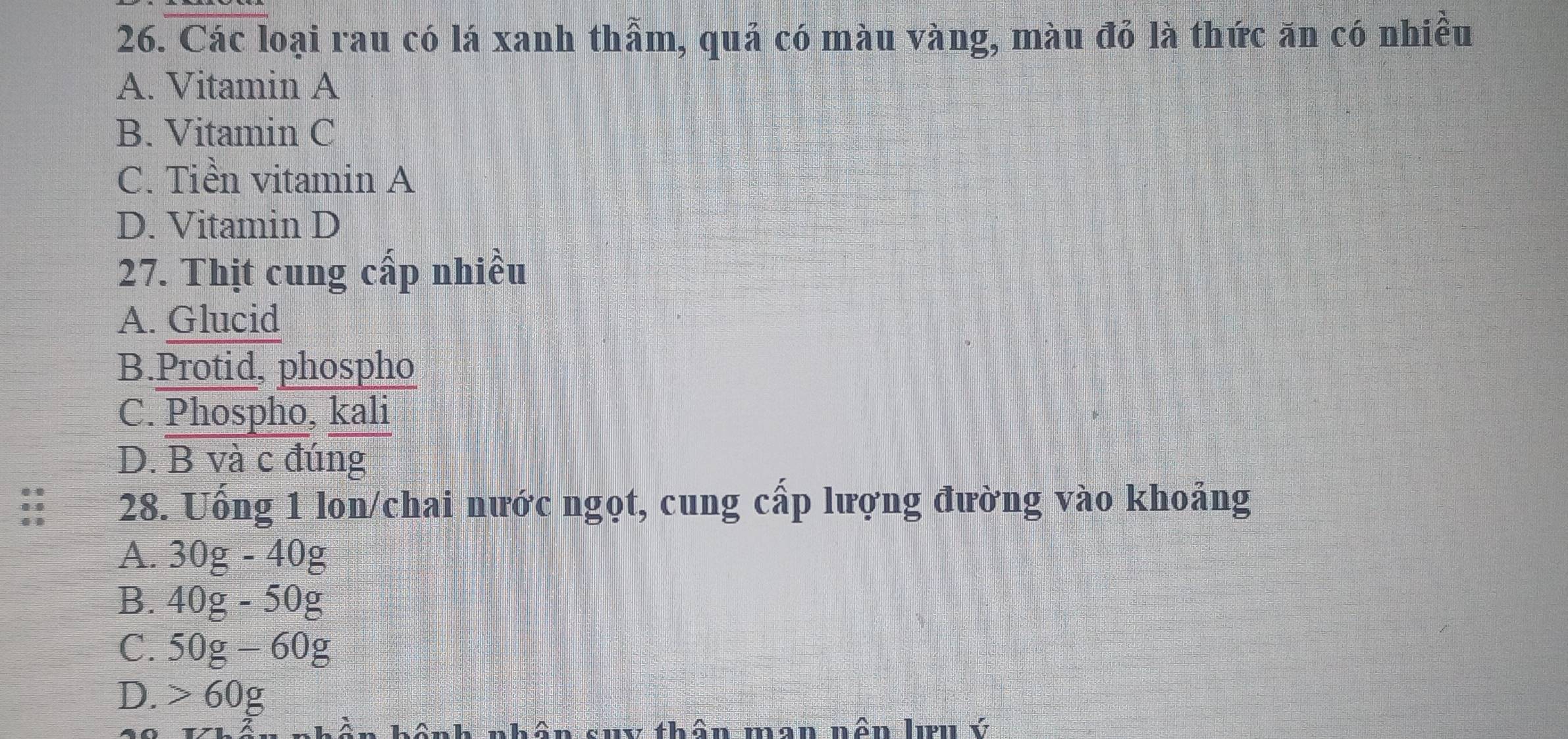 Các loại rau có lá xanh thẩm, quả có màu vàng, màu đỏ là thức ăn có nhiều
A. Vitamin A
B. Vitamin C
C. Tiền vitamin A
D. Vitamin D
27. Thịt cung cấp nhiều
A. Glucid
B.Protid, phospho
C. Phospho, kali
D. B và c đúng
:: 28. Uống 1 lon/chai nước ngọt, cung cấp lượng đường vào khoảng
A. 30g-40g
B. 40g-50g
C. 50g-60g
D. > ∠ O 0g
nhân suy thân man nên lưu ý