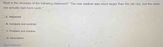 What is the structure of the following statement? "The new stadium was much larger than the old one, but the older
one actually had more seats."
A. Sequence
B. Compare and contrast
C. Problem and solution
D. Description
Reset Selection