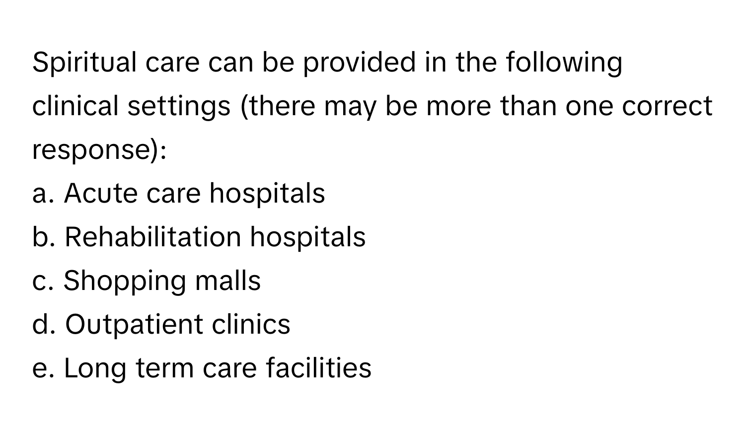 Spiritual care can be provided in the following clinical settings (there may be more than one correct response):

a. Acute care hospitals 
b. Rehabilitation hospitals 
c. Shopping malls 
d. Outpatient clinics 
e. Long term care facilities