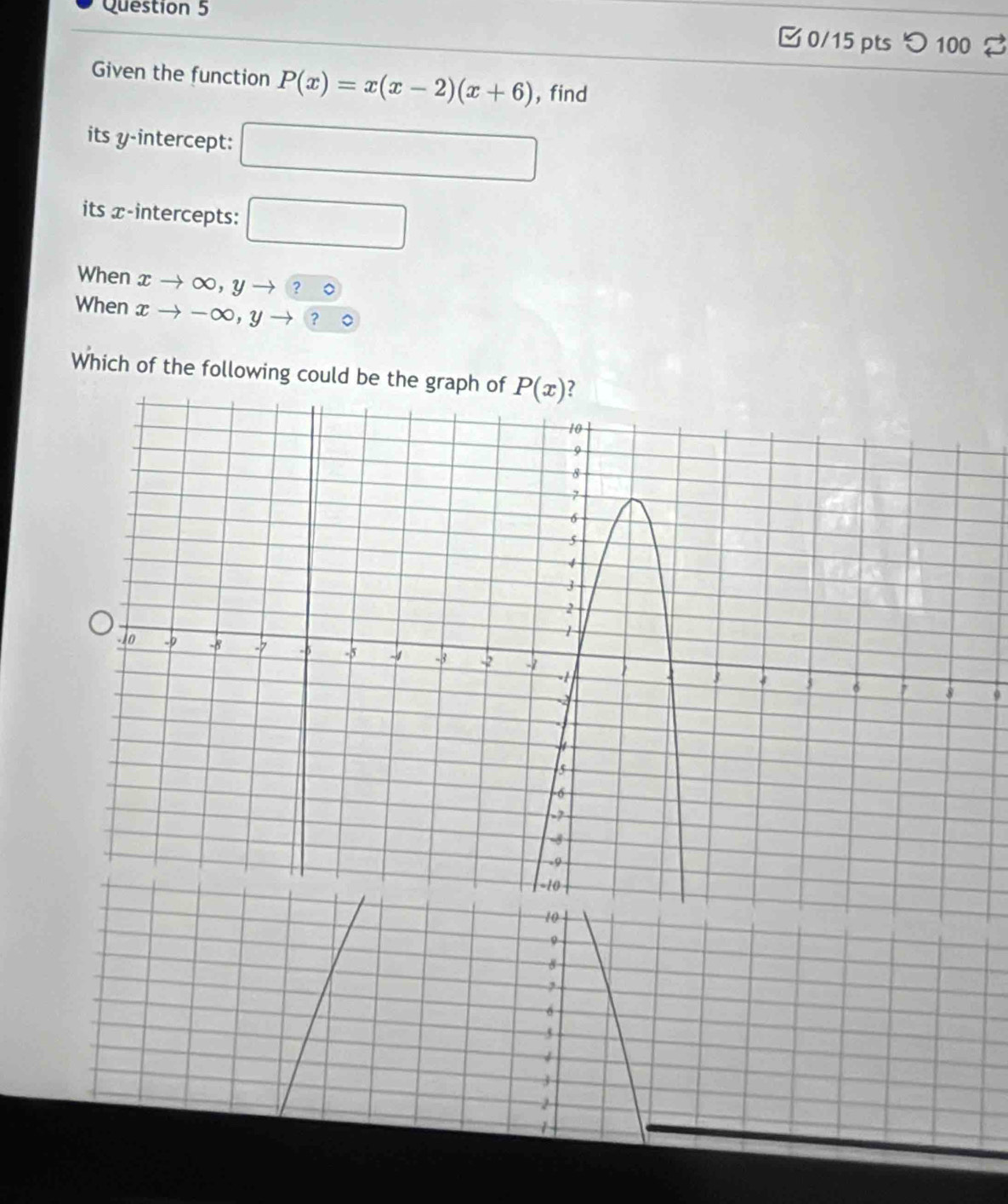 □0/15 pts つ 100
Given the function P(x)=x(x-2)(x+6) , find
its y-intercept: □
its x-intercepts: □
When xto ∈fty ,yto ?∈fty
When xto -∈fty ,yto ?circ
Which of the following could be the graph of
9