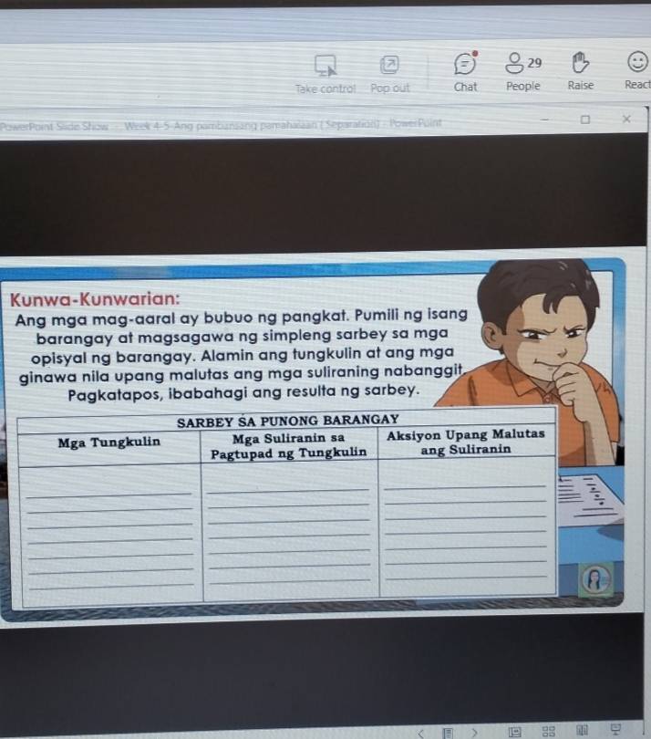 Take contro!_ Pop out Chat People Raise React 
PowerPoint Slide Show .. Week 4-5-Ang pambansang pamahaiaan ( Separation) - PowerPuint 
Kunwa-Kunwarian: 
Ang mga mag-aaral ay bubuo ng pangkat. Pumili ng isang 
barangay at magsagawa ng simpleng sarbey sa mga 
opisyal ng barangay. Alamin ang tungkulin at ang mga 
ginawa nila upang malutas ang mga suliraning nabanggit. 
Pagkatapos, ibabahagi ang resulta ng sarbey.