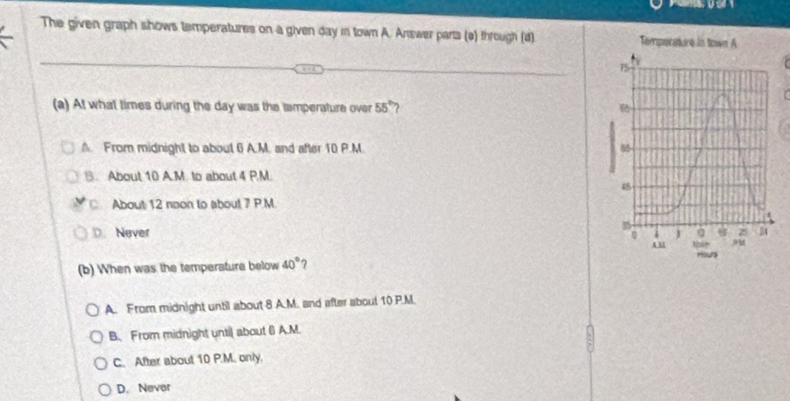 The given graph shows temperatures on a given day in town A. Answer parts (ə) through (d) 
(a) At what times during the day was the tamperature over 55° ?. From midnight to about 6 A.M. and after 10 P.M
B. About 10 A.M. to about 4 P.M.
C About 12 noon to about 7 P.M
D. Never 
(b) When was the temperature below 40° ?
A. From midnight until about 8 A.M. and after about 10 P.M.
B、 From midnight until about 6 A.M.
C. After about 10 P.M. only.
D. Nevor