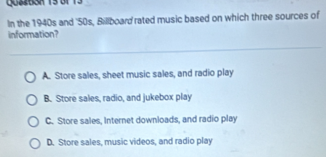 Quastion 15 Bf 13
In the 1940s and '50s, Billboard rated music based on which three sources of
information?
A. Store sales, sheet music sales, and radio play
B. Store sales, radio, and jukebox play
C. Store sales, Internet downloads, and radio play
D. Store sales, music videos, and radio play