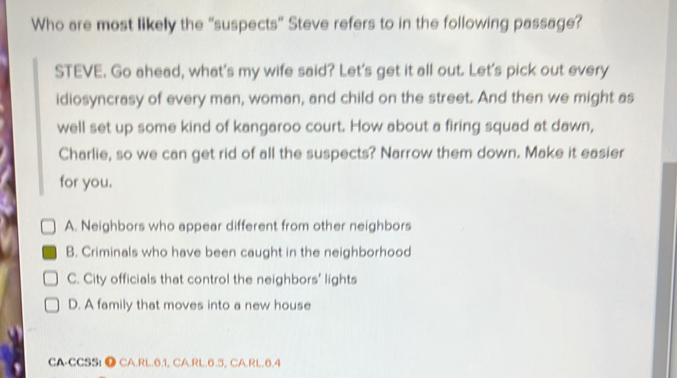 Who are most likely the “suspects” Steve refers to in the following passage?
STEVE. Go ahead, what's my wife said? Let's get it all out. Let's pick out every
idiosyncrasy of every man, woman, and child on the street. And then we might as
well set up some kind of kangaroo court. How about a firing squad at dawn,
Charlie, so we can get rid of all the suspects? Narrow them down. Make it easier
for you.
A. Neighbors who appear different from other neighbors
B. Criminals who have been caught in the neighborhood
C. City officials that control the neighbors’ lights
D. A family that moves into a new house
CA-CCSS: ● CA.RL.6.1, CA.RL. 6.3, CA.RL. 6.4