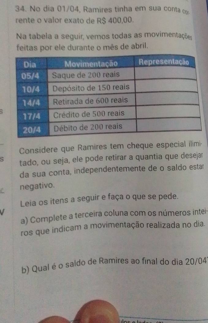 No dia 01/04, Ramires tinha em sua conta cor 
rente o valor exato de R$ 400,00. 
Na tabela a seguir, vemos todas as movimentações 
feitas por ele durante o mês de abril. 
Considere que Ramires tem cheque especial ilimi- 
s tado, ou seja, ele pode retirar a quantia que desejar 
da sua conta, independentemente de o saldo estar 
C negativo. 
Leia os itens a seguir e faça o que se pede. 
V 
a) Complete a terceira coluna com os números intei- 
ros que indicam a movimentação realizada no dia. 
b) Qual éo saldo de Ramires ao final do dia 20/04