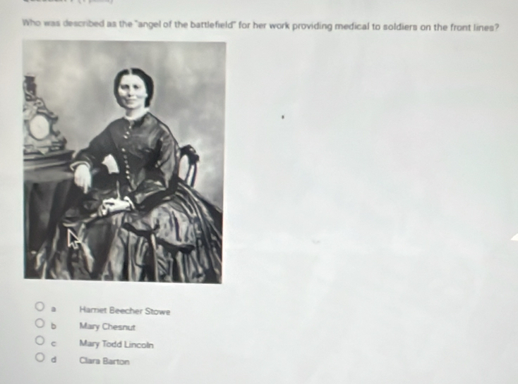 Who was described as the "angel of the battlefield" for her work providing medical to soldiers on the front lines?
a Harret Beecher Stowe
b Mary Chesnut
c Mary Todd Lincoln
d Clara Barton