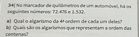 34| No marcador de quilômetros de um automóvel, há os 
seguintes números: 72.476 e 1.532. 
a) Qual o algarismo da 4^3 ordem de cada um deles? 
b) Quais são os algarismos que representam a ordem das 
centenas?