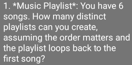 Music Playlist*: You have 6
songs. How many distinct 
playlists can you create, 
assuming the order matters and 
the playlist loops back to the 
first song?