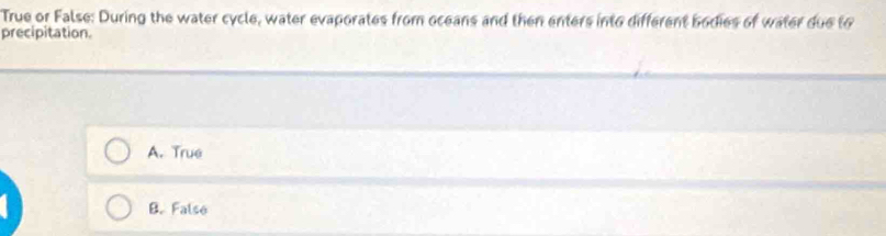 True or False: During the water cycle, water evaporates from oceans and then enters into different bodies of water due to
precipitation.
A. True
B. False
