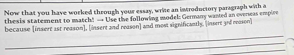 Now that you have worked through your essay, write an introductory paragraph with a 
thesis statement to match! → Use the following model: Germany wanted an overseas empire 
_ 
because [insert 1st reason], [insert 2nd reason] and most significantly, [insert 3rd reason] 
_ 
_