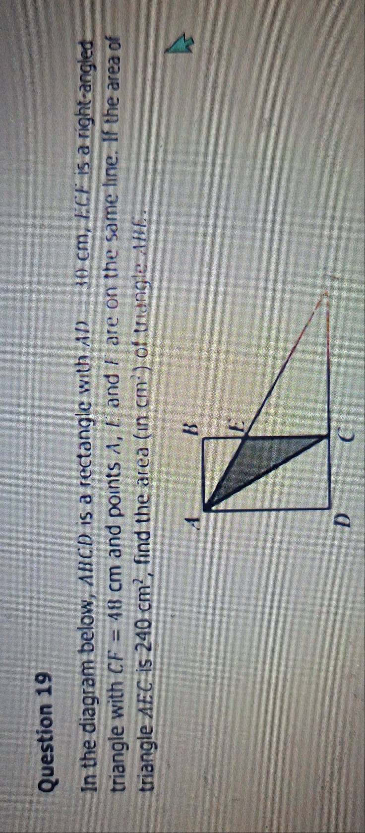 In the diagram below, ABCD is a rectangle with AD B 30 cm, ECF is a right-angled 
triangle with CF=48cm and points A, Eand F are on the same line. If the area of 
triangle AEC is 240cm^2 , find the area (incm^2) of triangle ABE.