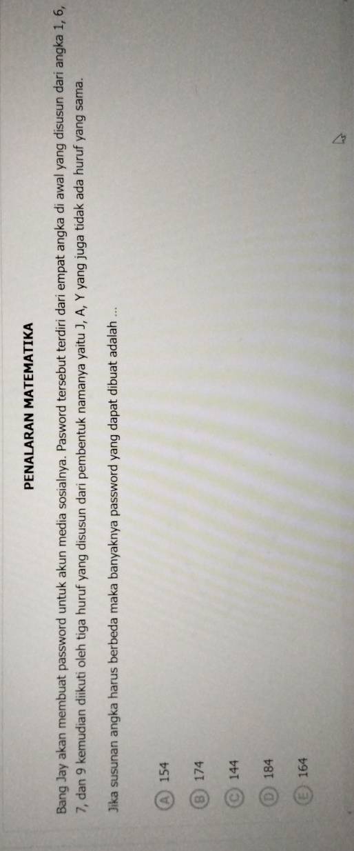 PENALARAN MATEMATIKA
Bang Jay akan membuat password untuk akun media sosialnya. Pasword tersebut terdiri dari empat angka di awal yang disusun dari angka 1, 6,
7, dan 9 kemudian diikuti oleh tiga huruf yang disusun dari pembentuk namanya yaitu J, A, Y yang juga tidak ada huruf yang sama.
Jika susunan angka harus berbeda maka banyaknya password yang dapat dibuat adalah ...
A 154
8 174
C) 144
D) 184
164