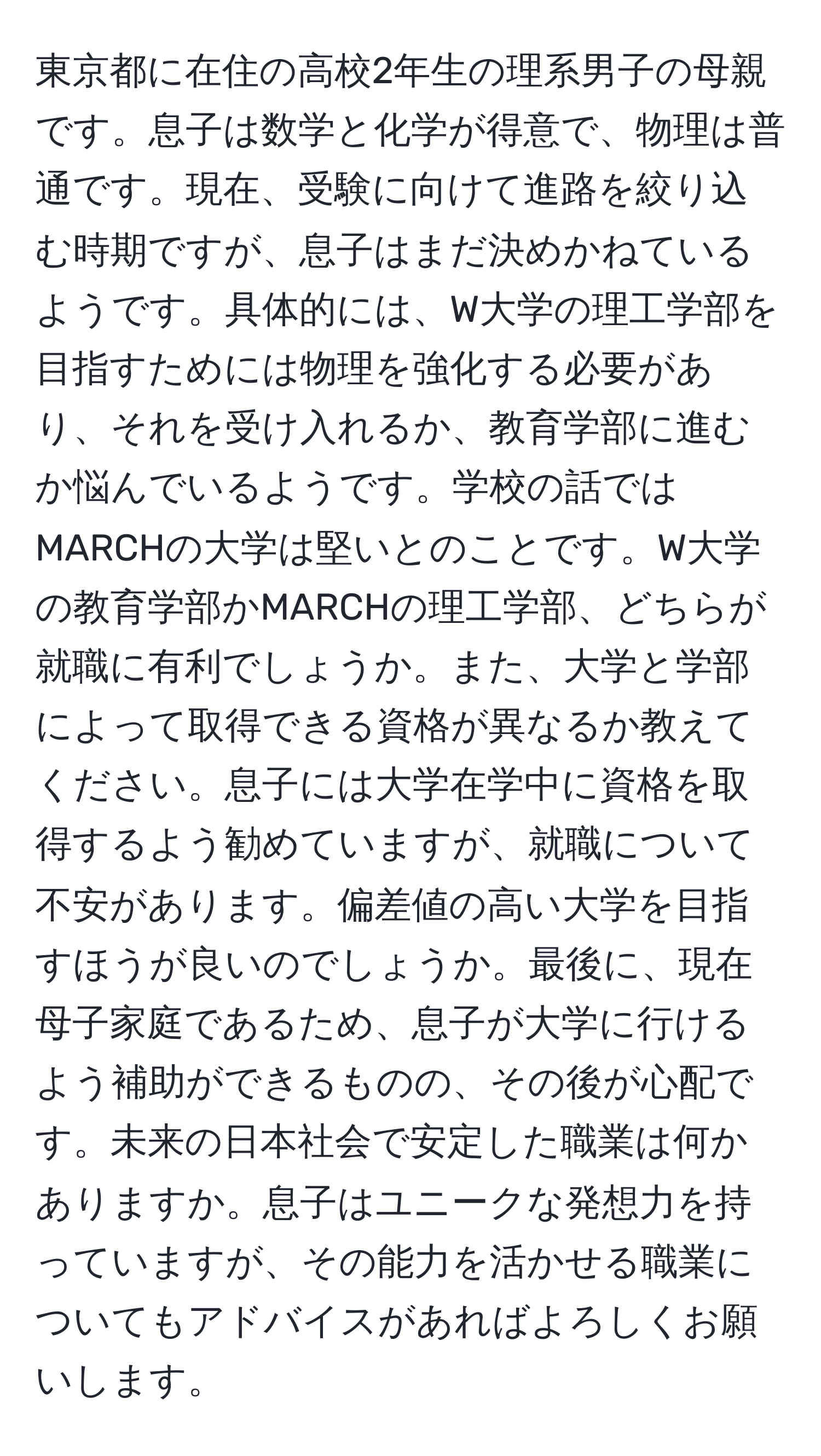 東京都に在住の高校2年生の理系男子の母親です。息子は数学と化学が得意で、物理は普通です。現在、受験に向けて進路を絞り込む時期ですが、息子はまだ決めかねているようです。具体的には、W大学の理工学部を目指すためには物理を強化する必要があり、それを受け入れるか、教育学部に進むか悩んでいるようです。学校の話ではMARCHの大学は堅いとのことです。W大学の教育学部かMARCHの理工学部、どちらが就職に有利でしょうか。また、大学と学部によって取得できる資格が異なるか教えてください。息子には大学在学中に資格を取得するよう勧めていますが、就職について不安があります。偏差値の高い大学を目指すほうが良いのでしょうか。最後に、現在母子家庭であるため、息子が大学に行けるよう補助ができるものの、その後が心配です。未来の日本社会で安定した職業は何かありますか。息子はユニークな発想力を持っていますが、その能力を活かせる職業についてもアドバイスがあればよろしくお願いします。