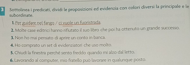 Sottolinea i predicati, dividi le proposizioni ed evidenzia con colori diversi la principale e le 
subordinate. 
1. Per guidare nel fango / ci vuole un fuoristrada. 
2. Molte case editrici hanno rifiutato il suo libro che poi ha ottenuto un grande successo. 
3. Non ho mai pensato di aprire un conto in banca. 
4. Ho comprato un set di evidenziatori che uso molto. 
5. Chiudi la finestra perché sento freddo quando mi alzo dal letto. 
6. Lavorando al computer, mio fratello può lavorare in qualunque posto.