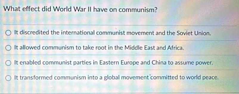 What effect did World War II have on communism?
It discredited the international communist movement and the Soviet Union.
It allowed communism to take root in the Middle East and Africa.
It enabled communist parties in Eastern Europe and China to assume power.
It transformed communism into a global movement committed to world peace.