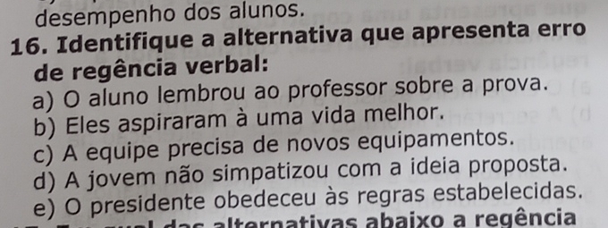 desempenho dos alunos.
16. Identifique a alternativa que apresenta erro
de regência verbal:
a) O aluno lembrou ao professor sobre a prova.
b) Eles aspiraram à uma vida melhor.
c) A equipe precisa de novos equipamentos.
d) A jovem não simpatizou com a ideia proposta.
e) O presidente obedeceu às regras estabelecidas.
Iternativas abaixo a regência