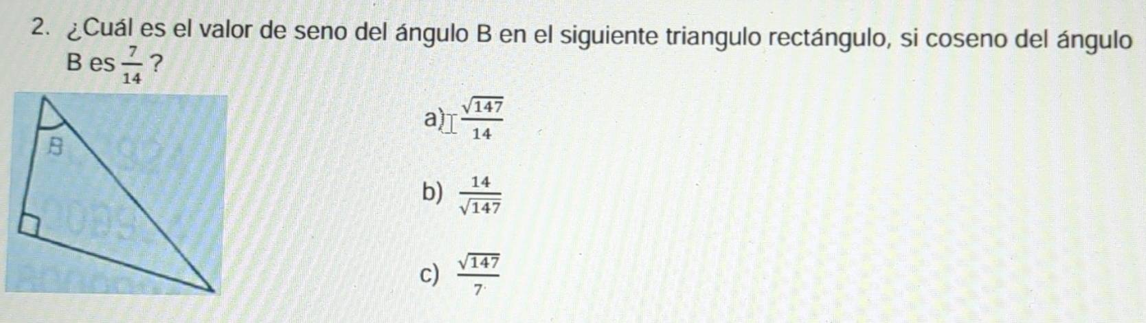 ¿Cuál es el valor de seno del ángulo B en el siguiente triangulo rectángulo, si coseno del ángulo
B es  7/14  ?
a I sqrt(147)/14 
b)  14/sqrt(147) 
c)  sqrt(147)/7 