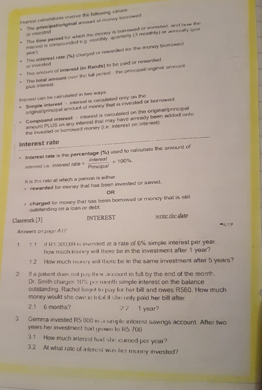 Imerest calculations involve the following values 
or invested The principal/original amount of money borrowed 
The time period for which the money is borrowed or invested, and how the 
interest is compounded e.g monthly, quarterly (3 monthly) or annually (por 
The interest rate (%) charged or rewarded for the money borrowed
year). 
or invested 
The amount of interest (in Rands) to be paid or rewarded. 
The total amount over the full period - the principal/original amount 
plus interest. 
Interest can be calculated in two ways: 
Simple interest - interest is calculated only on the 
original/principal amount of moncy that is invested or borrowed 
Compound interest - interest is calculated on the original/principal 
amount PLUS on any interest that may have already been added onto 
the invested or borrowed money (i.e. interest on interest) 
Interest rate 
Interest rate is the percentage (%) used to calculate the amount of 
interest i.e. Interest rate= Interes!/Principal * 100%. 
It is the rate at which a person is either. 
> rewarded for money that has been invested or saved, 
OR 
charged for money that has been borrowed or money that is still 
outstanding on a loan or debt. 
Classwork [3] INTEREST write the date 

Answers on page A12 
1 11 If R1 300,00 is invested at a rate of 6% simple interest per year. 
how much moncy will there be in the investment after 1 year? 
1.2 How much money will there be in the same investment after 5 years? 
2. If a patent does not pay their account in full by the end of the month, 
Dr. Smith charges 10% per month simple interest on the balance 
outstanding. Rachel forgot to pay for her bill and owes R560. How much 
money would she owe in total i she only paid her bill after . 
2.1 6 months? 2 2 1 year
3 Gemma invested R5 000 in a simple interest savings account. After two
years her investment had grown to R5 700
3.1 How much interest had she earned per year? 
3.2 At what rate of interest was her money invested?