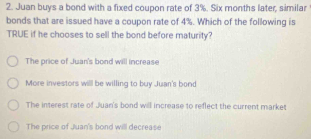 Juan buys a bond with a fixed coupon rate of 3%. Six months later, similar
bonds that are issued have a coupon rate of 4%. Which of the following is
TRUE if he chooses to sell the bond before maturity?
The price of Juan's bond will increase
More investors will be willing to buy Juan's bond
The interest rate of Juan's bond will increase to reflect the current market
The price of Juan's bond will decrease