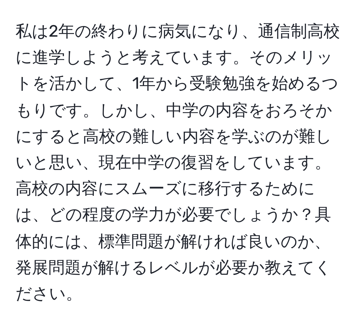 私は2年の終わりに病気になり、通信制高校に進学しようと考えています。そのメリットを活かして、1年から受験勉強を始めるつもりです。しかし、中学の内容をおろそかにすると高校の難しい内容を学ぶのが難しいと思い、現在中学の復習をしています。高校の内容にスムーズに移行するためには、どの程度の学力が必要でしょうか？具体的には、標準問題が解ければ良いのか、発展問題が解けるレベルが必要か教えてください。