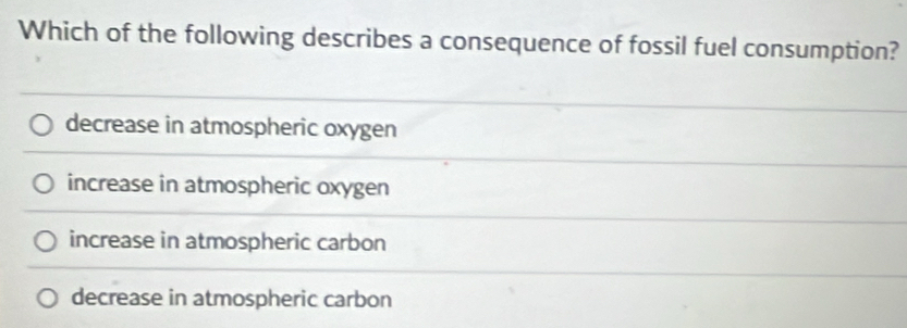 Which of the following describes a consequence of fossil fuel consumption?
decrease in atmospheric oxygen
increase in atmospheric oxygen
increase in atmospheric carbon
decrease in atmospheric carbon