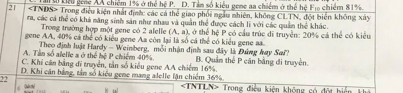 Tan số kiểu gene AA chiếm 1% ở thể hệ P. D. Tần số kiểu gene aa chiếm ở thế hệ F₁ chiếm 81%.
21 Trong điều kiện nhất định: các cá thể giao phối ngẫu nhiên, không CLTN, đột biến không xảy
ra, các cá thể có khả năng sinh sản như nhau và quần thể được cách li vởi các quần thể khác.
Trong trường hợp một gene có 2 alelle (A,a) 0, ở thế hệ P có cấu trúc di truyền: 20% cá thể có kiều
gene AA, 40% cá thể có kiểu gene Aa còn lại là số cá thể có kiểu gene aa.
Theo định luật Hardy - Weinberg, mỗi nhận định sau đây là Đúng hay Sai?
A. Tần số alelle a ở thế hệ P chiếm 40%. B. Quần thể P cân bằng di truyền.
C. Khi cân bằng di truyền, tần số kiểu gene AA chiếm 16%.
D. Khi cân bằng, tần số kiểu gene mang alelle lặn chiếm 36%.
22
a) Quần thể
Trong điều kiện không có đột hiến khả