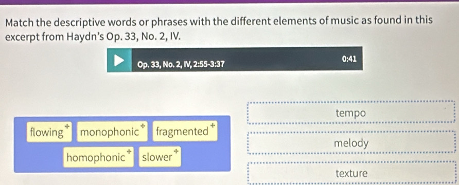 Match the descriptive words or phrases with the different elements of music as found in this
excerpt from Haydn’s Op. 33, No. 2, IV.
0:41
Op.33,No.2,IV, 2:55-3:3 7
tempo
flowing monophonic fragmented *
melody
homophonic slower
texture