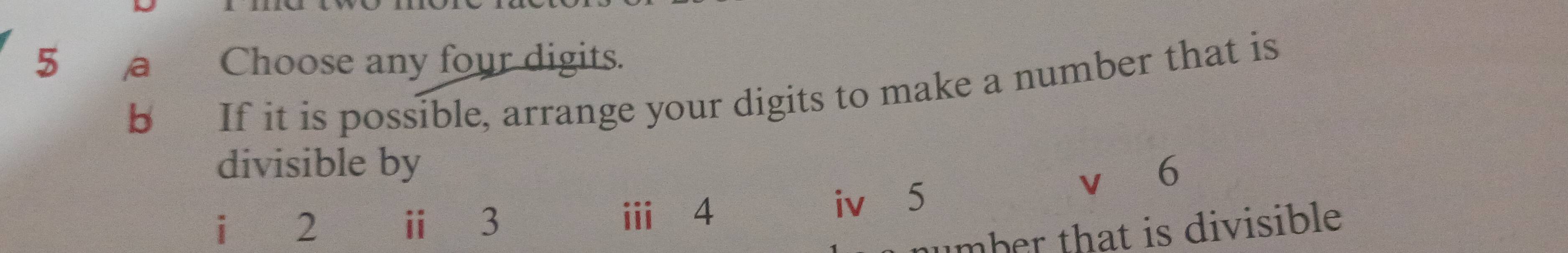 a Choose any four digits. 
b 
If it is possible, arrange your digits to make a number that is 
divisible by 6
i 2 ⅱ 3 ⅲ⩾ 4 iv 5
V 
mber that is divisible