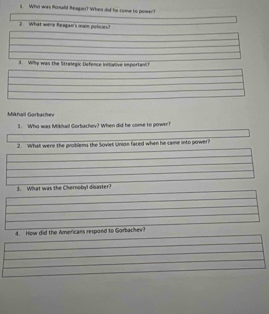 Who was Ronald Reagan? When did he come to power? 
2. What were Reagan's main policies? 
3. Why was the Strategic Defence initiative important? 
Mikhail Gorbachev 
1. Who was Mikhail Gorbachev? When did he come to power? 
2. What were the problems the Soviet Union faced when he came into power? 
3、 What was the Chernobyl disaster? 
4. How did the Americans respond to Gorbachev?