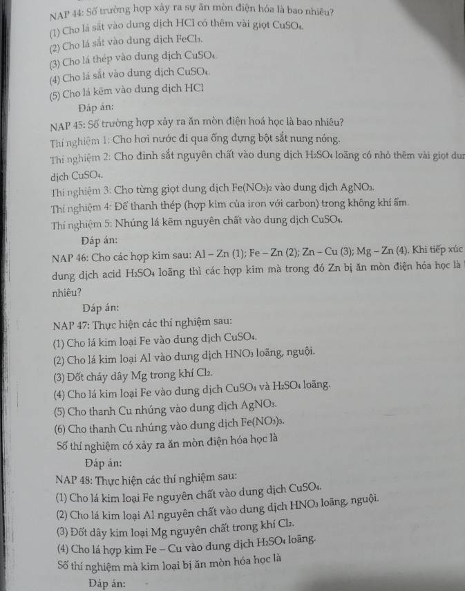 NAP 44: Số trường hợp xảy ra sự ăn mòn điện hóa là bao nhiêu?
(1) Cho lá sắt vào dung dịch HCl có thêm vài giọt CuSO
(2) Cho lá sắt vào dung dịch FeCb₃.
(3) Cho lá thép vào dung dịch CuSO₄
(4) Cho lá sắt vào dung dịch CuSO₄.
(5) Cho lá kēm vào dung dịch HCl
Đáp án:
NAP 45: Số trường hợp xảy ra ăn mòn điện hoá học là bao nhiêu?
Thí nghiệm 1: Cho hơi nước đi qua ống đựng bột sắt nung nóng.
Thi nghiệm 2: Cho đinh sắt nguyên chất vào dung dịch H₂SO loãng có nhỏ thêm vài giọt dun
dịch CuSO₄.
Th nghiệm 3: Cho từng giọt dung dịch Fe(NO₃)₂ vào dung dịch AgNO₃,
Thí nghiệm 4: Để thanh thép (hợp kim của iron với carbon) trong không khí ẩm.
Thí nghiệm 5: Nhúng lá kẽm nguyên chất vào dung dịch CuSO₄.
Đáp án:
NAP 46: Cho các hợp kim sau: Al - Zn (1); Fe - Zn (2); Zn - Cu (3); Mg - Zn (4). Khi tiếp xúc
dung dịch acid H₂SO₄ loãng thì các hợp kim mà trong đó Zn bị ăn mòn điện hóa học là
nhiêu?
Đáp án:
NAP 47: Thực hiện các thí nghiệm sau:
(1) Cho lá kim loại Fe vào dung dịch CuSO₄.
(2) Cho lá kim loại Al vào dung dịch HNO₃ loãng, nguội.
(3) Đốt cháy dây Mg trong khí Cl₂.
(4) Cho lá kim loại Fe vào dung dịch CuSO₄ và H₂SO₄ loãng.
(5) Cho thanh Cu nhúng vào dung dịch AgNO₃.
(6) Cho thanh Cu nhúng vào dung dịch Fe(NO₃)₃.
Số thí nghiệm có xảy ra ăn mòn điện hóa học là
Đáp án:
NAP 48: Thực hiện các thí nghiệm sau:
(1) Cho lá kim loại Fe nguyên chất vào dung dịch CuSO₄.
(2) Cho lá kim loại Al nguyên chất vào dung dịch HNO₃ loãng, nguội.
(3) Đốt dây kim loại Mg nguyên chất trong khí Cl₂.
(4) Cho lá hợp kim Fe - Cu vào dung dịch H₂SO₄ loãng.
Số thí nghiệm mà kim loại bị ăn mòn hóa học là
DĐáp án: