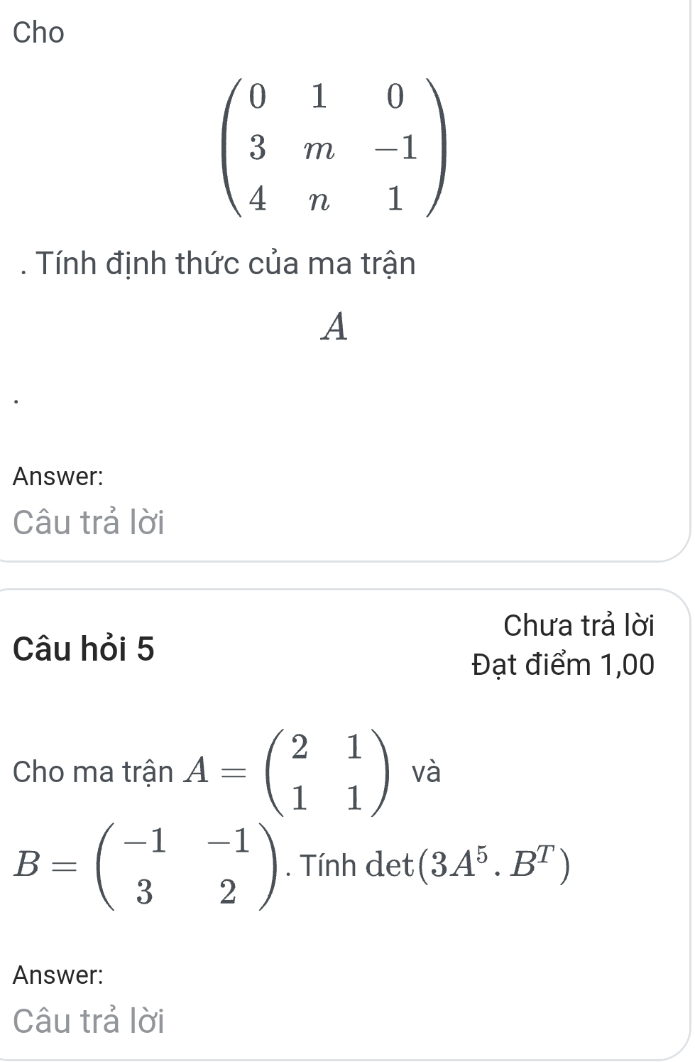 Cho
beginpmatrix 0&1&0 3&m&-1 4&n&1endpmatrix
Tính định thức của ma trận 
A 
Answer: 
Câu trả lời 
Chưa trả lời 
Câu hỏi 5 
Đạt điểm 1,00 
Cho ma trận A=beginpmatrix 2&1 1&1endpmatrix và
B=beginpmatrix -1&-1 3&2endpmatrix. Tính det (3A^5.B^T)
Answer: 
Câu trả lời