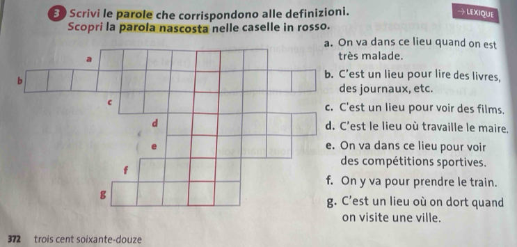 Scrivi le parole che corrispondono alle definizioni. LEXIQUE
Scopri la parola nascosta nelle caselle in rosso.
va dans ce lieu quand on est
ès malade.
est un lieu pour lire des livres,
s journaux, etc.
est un lieu pour voir des films.
est le lieu où travaille le maire.
n va dans ce lieu pour voir
es compétitions sportives.
n y va pour prendre le train.
’est un lieu où on dort quand
n visite une ville.
372 trois cent soixante-douze