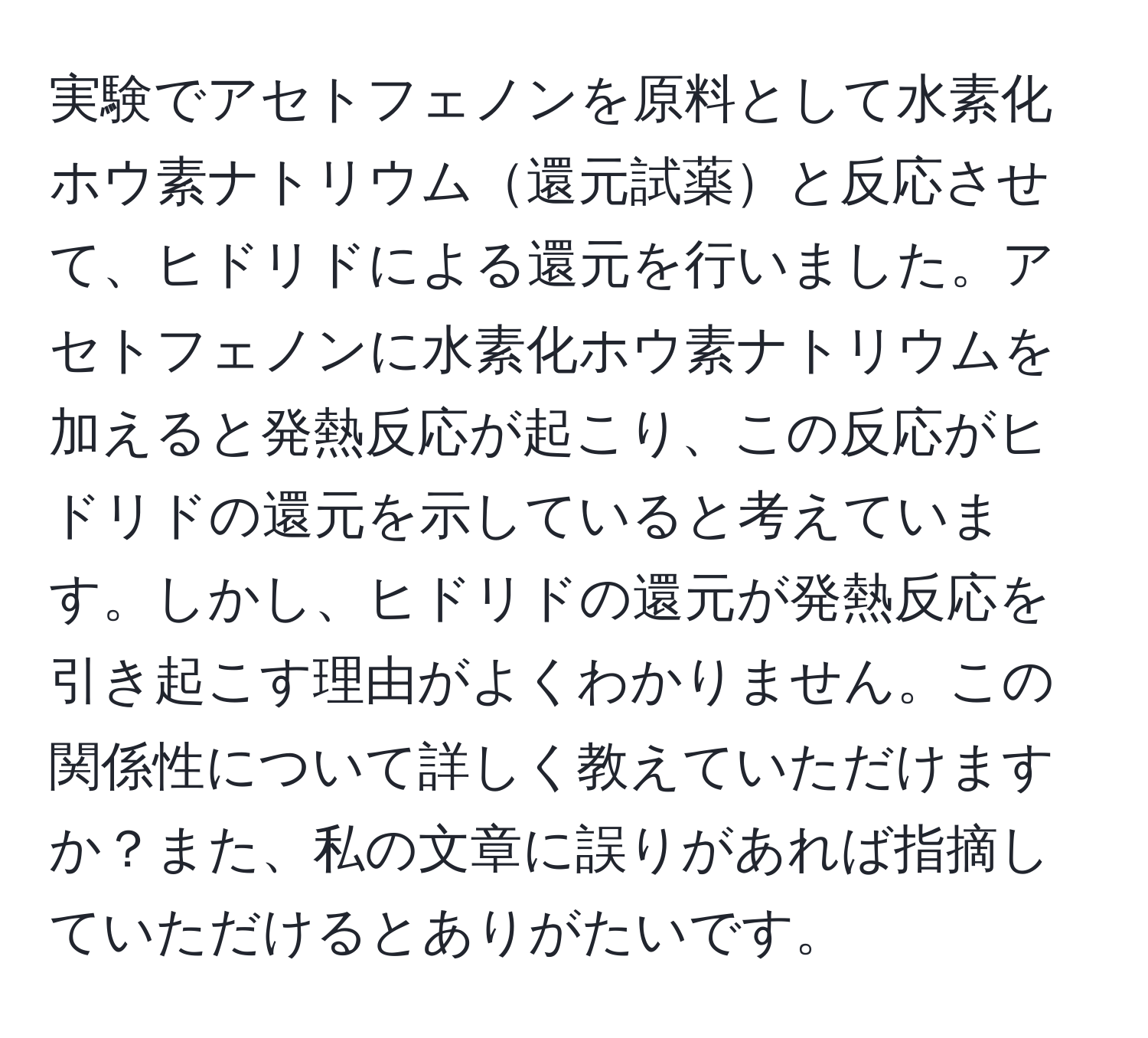 実験でアセトフェノンを原料として水素化ホウ素ナトリウム還元試薬と反応させて、ヒドリドによる還元を行いました。アセトフェノンに水素化ホウ素ナトリウムを加えると発熱反応が起こり、この反応がヒドリドの還元を示していると考えています。しかし、ヒドリドの還元が発熱反応を引き起こす理由がよくわかりません。この関係性について詳しく教えていただけますか？また、私の文章に誤りがあれば指摘していただけるとありがたいです。