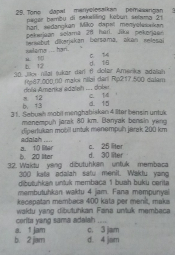 Tono dapat menyelesaikan pemasangan 3
pagar bambu di sekeliling kebun selama 21
hari, sedangkan Miko dapat menyelesaikan
pekerjaan selama 28 hari. Jika pekerjaan
tersebut dikerjakan bersama, akan selesai
selama ... hari.
a. 10 c. 14
b. 12 d. 16
30. Jika nilai tukar dari 6 dolar Amerika adalah
Rp87.000,00 maka nilai dari Rp217.500 dalam
dola Amerika adalah ... dolar.
a. 12 c. 14
b. 13 d. 15
31. Sebuah mobil menghabiskan 4 liter bensin untuk
menempuh jarak 80 km. Banyak bensin yang
diperlukan mobil untuk menempuh jarak 200 km
adalah ....
a. 10 liter c. 25 liter
b. 20 liter d. 30 liter
32. Waktu yang dibutuhkan untuk membaca
300 kata adalah satu menit. Waktu yang
dibutuhkan untuk membaca 1 buah buku cerita
membutuhkan waktu 4 jam. Fana mempunyal
kecepatan membaca 400 kata per menit, maka
waktu yang dibutuhkan Fana untuk membaca
cerita yang sama adalah ....
a. 1 jam c. 3 jam
b. 2 jam d. 4 jam