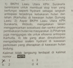 BKPH Lawu Utara KPH Surakarta
berencana untuk membuat stop kran yang
berfungsi seperti hydrant sebagai langkah 1
antisipasi terjadinya kebakaran hutan dan
lahan (Karhutla) di kawasan hutan Gunung
Lawu. 2) Asper BKPH Lawu Utara KPH
Surakarta, Widodo, mengatakanselain
menggencarkan sosialisasi dan sanksi pelaku
pembakaran hutan ke masyarakat. 3) Pihaknya
juga menggagas ide untuk efisiensi antisipasi
Karhutla. 4) Ide yang akan direalisasikan
mengadaptasi sistem hydrant di kawasan
perkotaan yang diterapkan di kawasan hutan
lindung.
Kalimat tidak langsung terdapat di kalimat
nomor .... HOTS
1 c. 3
b. 2 d. 4