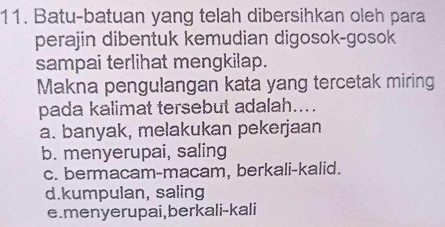 Batu-batuan yang telah dibersihkan oleh para
perajin dibentuk kemudian digosok-gosok
sampai terlihat mengkilap.
Makna pengulangan kata yang tercetak miring
pada kalimat tersebut adalah....
a. banyak, melakukan pekerjaan
b. menyerupai, saling
c. bermacam-macam, berkali-kalid.
d.kumpulan, saling
e. men yer upai, berkali-kali