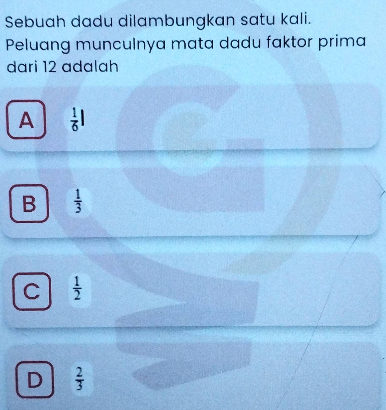 Sebuah dadu dilambungkan satu kali.
Peluang munculnya mata dadu faktor prima
dari 12 adalah
A
 1/6 l
B
 1/3 
C
 1/2 
D  2/3 