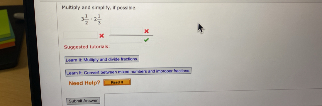 Multiply and simplify, if possible.
3 1/2 · 2 1/3 
beginarrayr 3 1/2 · 2 1/3  * _ endarray _ * 
Suggested tutorials: 
Learn It: Multiply and divide fractions. 
Learn It: Convert between mixed numbers and improper fractions. 
Need Help? Read It 
Submit Answer
