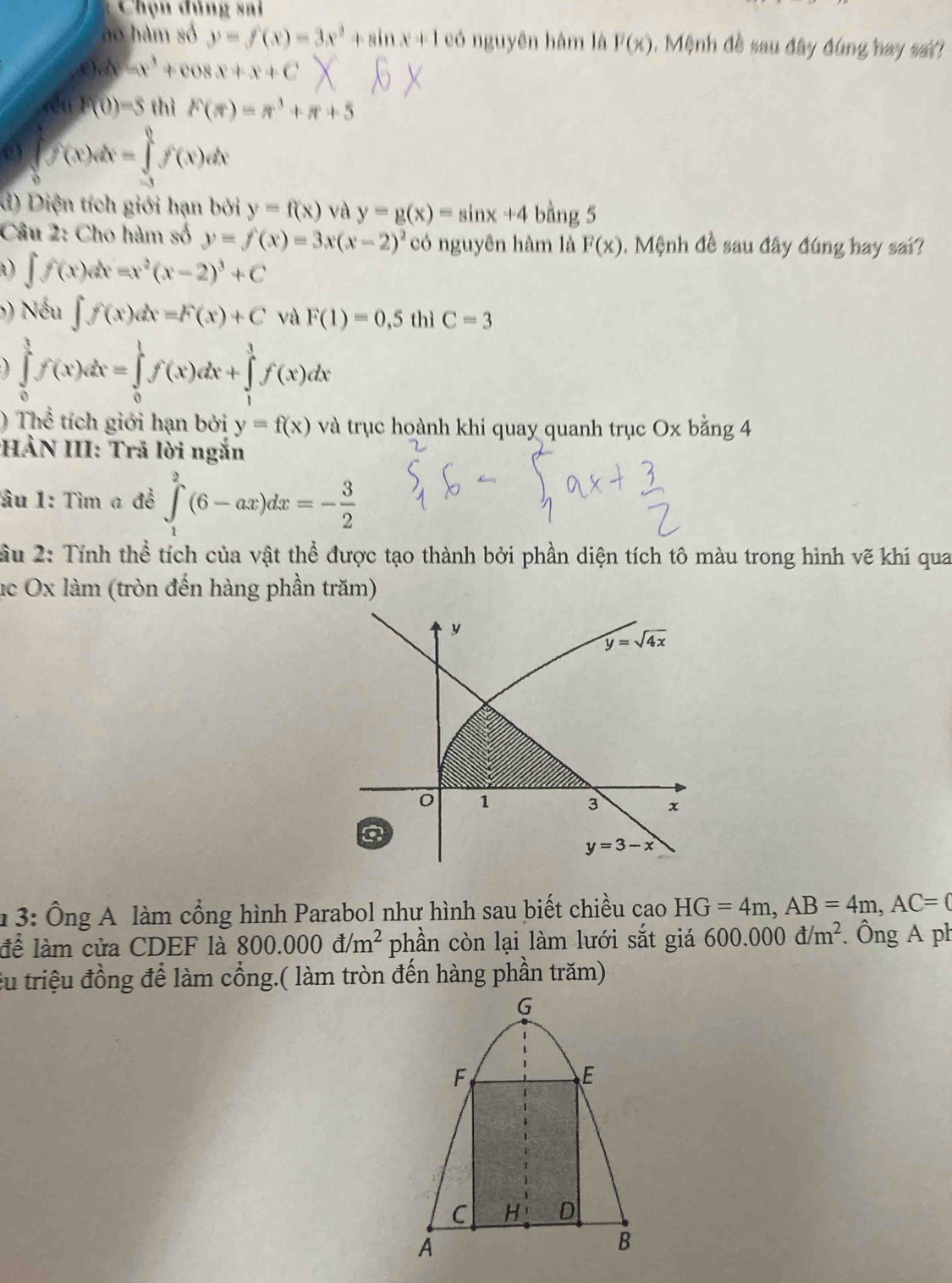 Chọn đúng sai
ào hàm số y=f(x)=3x^2+sin x+1 có nguyên hàm là F(x). Mệnh đề sau đây đúng hay sai?
x)dx=x^3+cos x+x+C
f(1)f(0)=5 thì F(π )=π^3+π +5
e) ∈tlimits _0^(1f(x)dx=∈tlimits _(-1)^1f'(x)dx
d) Diện tích giới hạn bởi y=f(x) và y=g(x)=sin x+4 bằng 5
Câu 2: Cho hàm số y=f(x)=3x(x-2)^2) có nguyên hàm là F(x). Mệnh đề sau đây đúng hay sai?
D ∈t f(x)dx=x^2(x-2)^3+C
() Nếu ∈t f(x)dx=F(x)+C và F(1)=0,5 thì C=3
∈tlimits _0^(1f(x)dx=∈tlimits _0^1f(x)dx+∈tlimits _1^1f(x)dx
) Thể tích giới hạn bởi y=f(x) và trục hoành khi quay quanh trục Ox bằng 4
HẢN III: Trã lời ngắn
ầu 1: Tìm a đề ∈tlimits _1^2(6-ax)dx=-frac 3)2
ầu 2: Tính thể tích của vật thể được tạo thành bởi phần diện tích tô màu trong hình vẽ khi qua
ục Ox làm (tròn đến hàng phần trăm)
1 3: Ông A làm cổng hình Parabol như hình sau biết chiều cao HG=4m,AB=4m,AC=0
để làm cửa CDEF là 800.000d/m^2 phần còn lại làm lưới sắt giá 600.000d/m^2. Ông A ph
êu triệu đồng để làm cổng.( làm tròn đến hàng phần trăm)
G
F
E
C H D
A
B