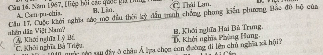 Năm 1967, Hiệp hội các quốc gia Dông C. Thái Lan.
B. Lào.
Câu 17. Cuộc khởi nghĩa nào mở đầu thời kỳ đấu tranh chống phong kiến phương Bắc đô hộ của A. Cam-pu-chia.
nhân dân Việt Nam?
A. Khởi nghĩa Lý Bí. B. Khởi nghĩa Hai Bà Trưng.
C. Khởi nghĩa Bà Triệu. D. Khởi nghĩa Phùng Hưng.
0 nước nào sau đây ở châu Á lựa chọn con đường đi lên chủ nghĩa xã hội?
Cân