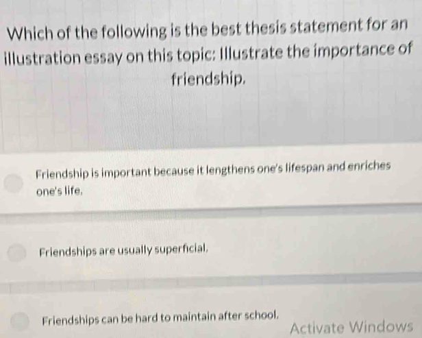 Which of the following is the best thesis statement for an
illustration essay on this topic: Illustrate the importance of
friendship.
Friendship is important because it lengthens one's lifespan and enriches
one's life.
Friendships are usually superficial.
Friendships can be hard to maintain after school.
Activate Windows