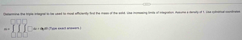 Determine the triple integral to be used to most efficiently find the mass of the solid. Use increasing limits of integration. Assume a density of 1. Use cylindrical coordinates
m= dz r d dθ (Type exact answers.)