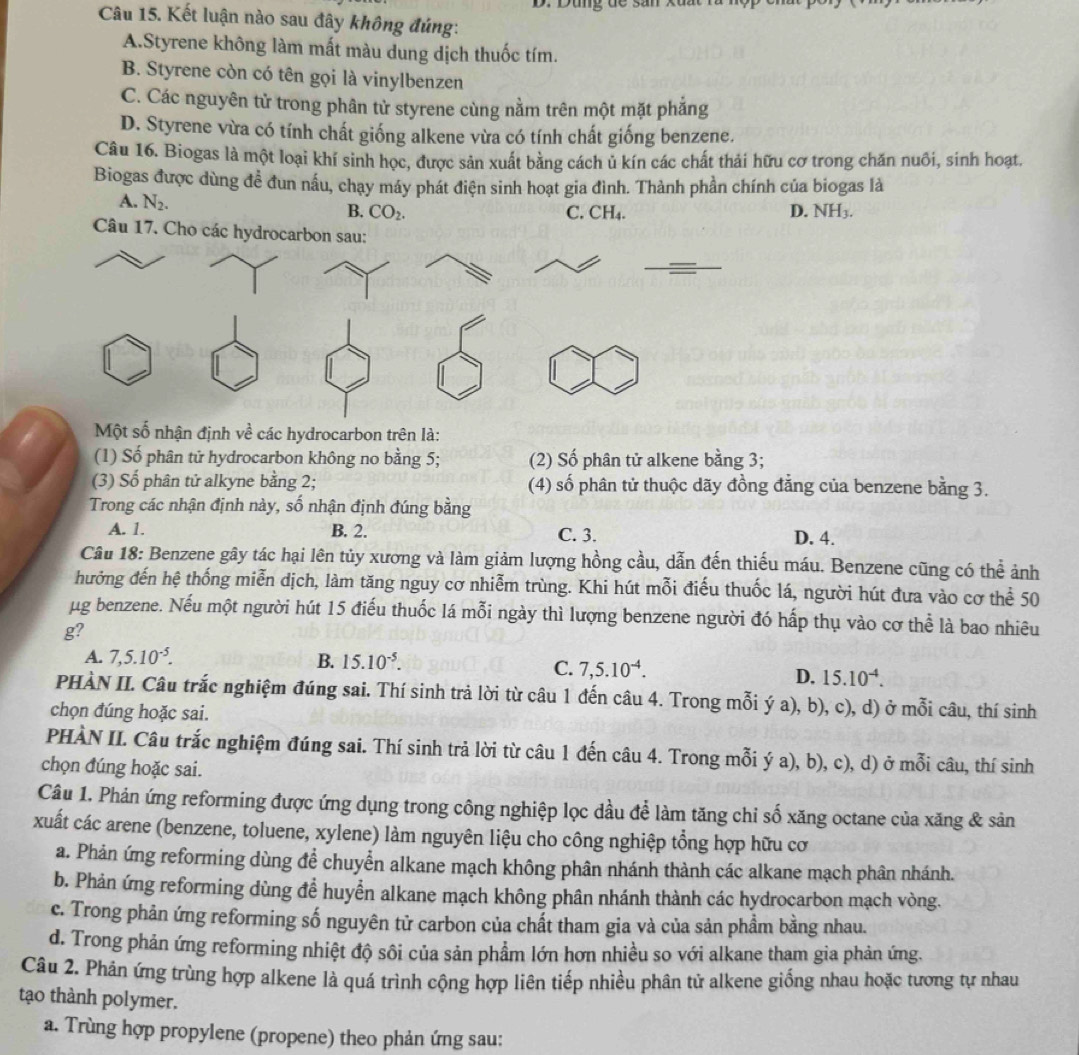 Dùng đề sản xã
Câu 15. Kết luận nào sau đây không đúng:
A.Styrene không làm mất màu dung dịch thuốc tím.
B. Styrene còn có tên gọi là vinylbenzen
C. Các nguyên tử trong phân tử styrene cùng nằm trên một mặt phẳng
D. Styrene vừa có tính chất giống alkene vừa có tính chất giống benzene.
Câu 16. Biogas là một loại khí sinh học, được sản xuất bằng cách ủ kín các chất thải hữu cơ trong chăn nuôi, sinh hoạt.
Biogas được dùng đề đun nấu, chạy máy phát điện sinh hoạt gia đình. Thành phần chính của biogas là
A. N_2.
B. CO_2. C. CH₄. D. NH₃.
Câu 17. Cho các hydrocarbon sau:
Một số nhận định về các hydrocarbon trên là:
(1) Số phân tử hydrocarbon không no bằng 5; (2) Số phân tử alkene bằng 3;
(3) Số phân tử alkyne bằng 2; (4) số phân tử thuộc dãy đồng đẳng của benzene bằng 3.
Trong các nhận định này, số nhận định đúng bằng
A. 1. B. 2. C. 3. D. 4.
Câu 18: Benzene gây tác hại lên tủy xương và làm giảm lượng hồng cầu, dẫn đến thiếu máu. Benzene cũng có thể ảnh
hưởng đến hệ thống miễn dịch, làm tăng nguy cơ nhiễm trùng. Khi hút mỗi điều thuốc lá, người hút đưa vào cơ thể 50
μg benzene. Nếu một người hút 15 điều thuốc lá mỗi ngày thì lượng benzene người đó hấp thụ vào cơ thể là bao nhiêu
g?
A. 7,5.10^(-5). B. 15.10^(-5).
C. 7,5.10^(-4). D. 15.10^(-4).
PHÀN II. Câu trắc nghiệm đúng sai. Thí sinh trả lời từ câu 1 đến câu 4. Trong mỗi ý a), b), c), d) ở mỗi câu, thí sinh
chọn đúng hoặc sai.
PHÀN II. Câu trắc nghiệm đúng sai. Thí sinh trả lời từ câu 1 đến câu 4. Trong mỗi ý a), b), c), d) ở mỗi câu, thí sinh
chọn đúng hoặc sai.
Câu 1. Phản ứng reforming được ứng dụng trong công nghiệp lọc dầu để làm tăng chi số xăng octane của xăng & sản
xuất các arene (benzene, toluene, xylene) làm nguyên liệu cho công nghiệp tổng hợp hữu cơ
a. Phản ứng reforming dùng để chuyển alkane mạch không phân nhánh thành các alkane mạch phân nhánh.
b. Phản ứng reforming dùng để huyển alkane mạch không phân nhánh thành các hydrocarbon mạch vòng.
c. Trong phản ứng reforming số nguyên tử carbon của chất tham gia và của sản phầm bằng nhau.
d. Trong phản ứng reforming nhiệt độ sôi của sản phẩm lớn hơn nhiều so với alkane tham gia phản ứng.
Câu 2. Phản ứng trùng hợp alkene là quá trình cộng hợp liên tiếp nhiều phân tử alkene giống nhau hoặc tương tự nhau
tạo thành polymer.
a. Trùng hợp propylene (propene) theo phản ứng sau: